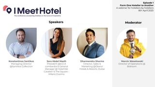 Episode 1
Form One Hotelier to Another
A webinar for hoteliers by hoteliers
8th April 2020
Konstantinos Santikos
Managing Director
@Santikos Collection
Sara Abdel Masih
President @A.D.A
Lombardia & General
Manager @ Hotel Dei
Cavalieri & The Square -
Milano Duomo
Dharmendra Sharma
Director, Sales &
Marketing @Oberoi
Hotels & Resorts, Dubai
Marcin Wesolowski
Director of Operations @
Bidroom
Speakers Moderator
 