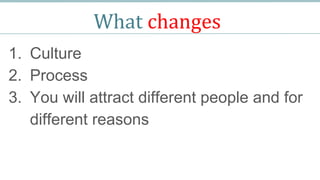What changes
1. Culture
2. Process
3. You will attract different people and for
different reasons
 