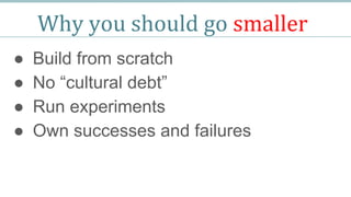 Why you should go smaller
● Build from scratch
● No “cultural debt”
● Run experiments
● Own successes and failures
 