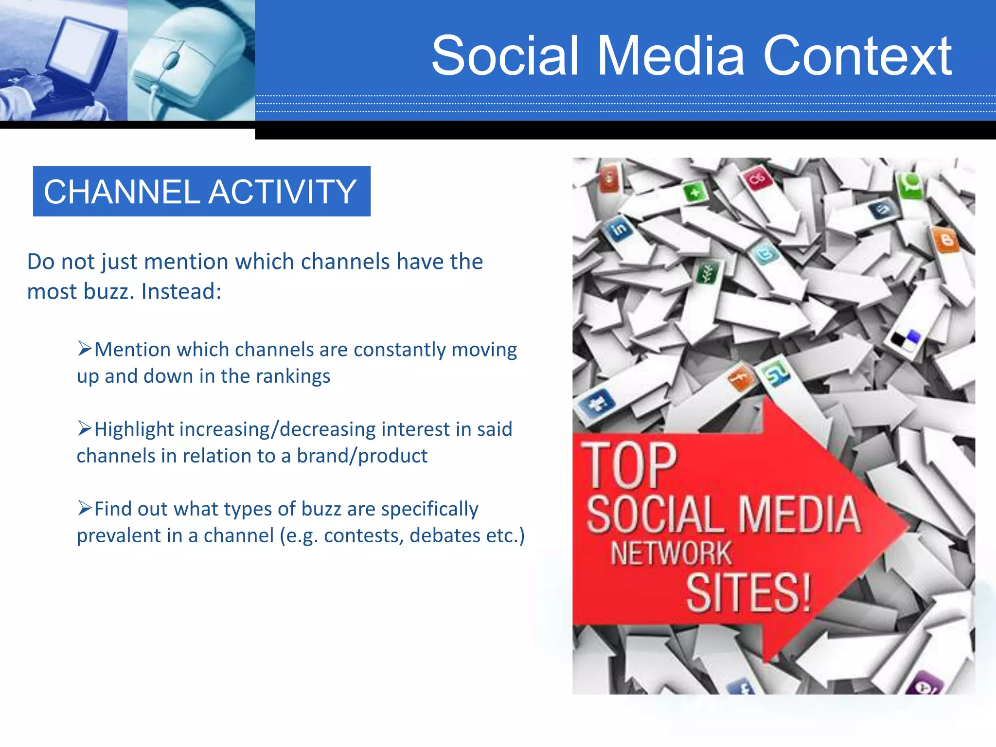 Social Media Context
CHANNEL ACTIVITY
Do not just mention which channels have the
most buzz. Instead:
Mention which channels are constantly moving
up and down in the rankings
Highlight increasing/decreasing interest in said
channels in relation to a brand/product
Find out what types of buzz are specifically
prevalent in a channel (e.g. contests, debates etc.)
 
