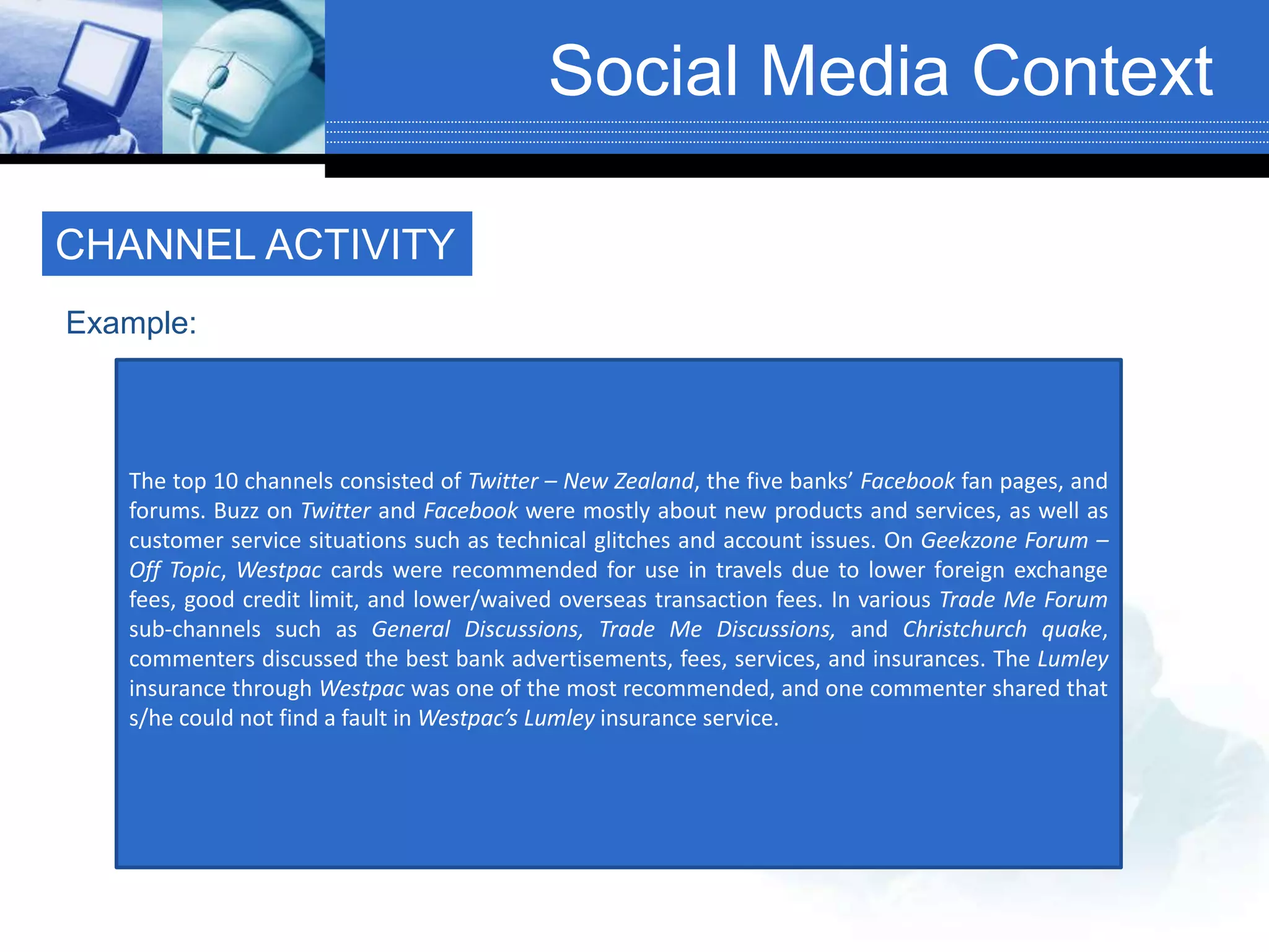 Social Media Context
CHANNEL ACTIVITY
The top 10 channels consisted of Twitter – New Zealand, the five banks’ Facebook fan pages, and
forums. Buzz on Twitter and Facebook were mostly about new products and services, as well as
customer service situations such as technical glitches and account issues. On Geekzone Forum –
Off Topic, Westpac cards were recommended for use in travels due to lower foreign exchange
fees, good credit limit, and lower/waived overseas transaction fees. In various Trade Me Forum
sub-channels such as General Discussions, Trade Me Discussions, and Christchurch quake,
commenters discussed the best bank advertisements, fees, services, and insurances. The Lumley
insurance through Westpac was one of the most recommended, and one commenter shared that
s/he could not find a fault in Westpac’s Lumley insurance service.
Example:
 