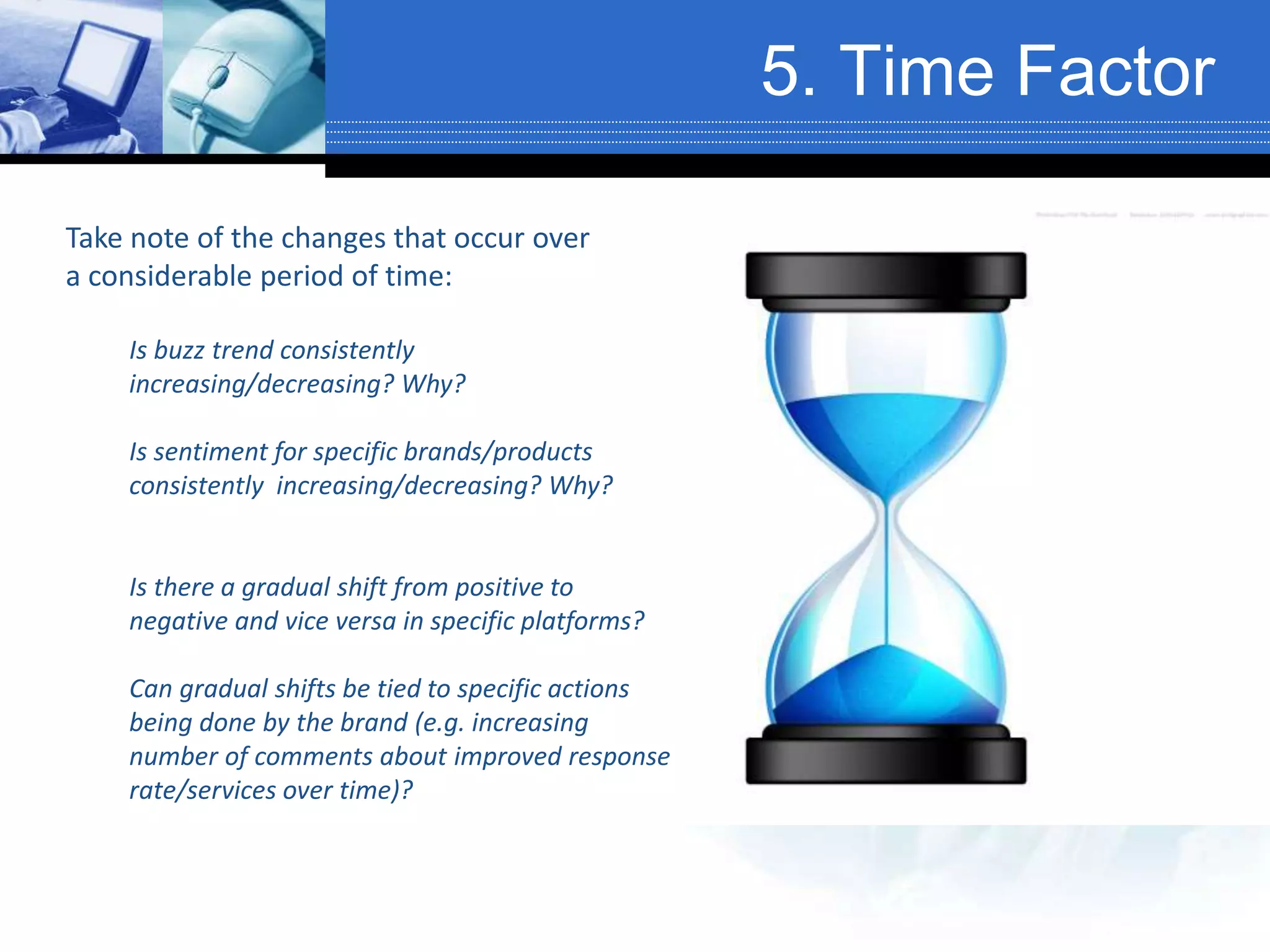 5. Time Factor
Take note of the changes that occur over
a considerable period of time:
Is buzz trend consistently
increasing/decreasing? Why?
Is sentiment for specific brands/products
consistently increasing/decreasing? Why?
Is there a gradual shift from positive to
negative and vice versa in specific platforms?
Can gradual shifts be tied to specific actions
being done by the brand (e.g. increasing
number of comments about improved response
rate/services over time)?
 