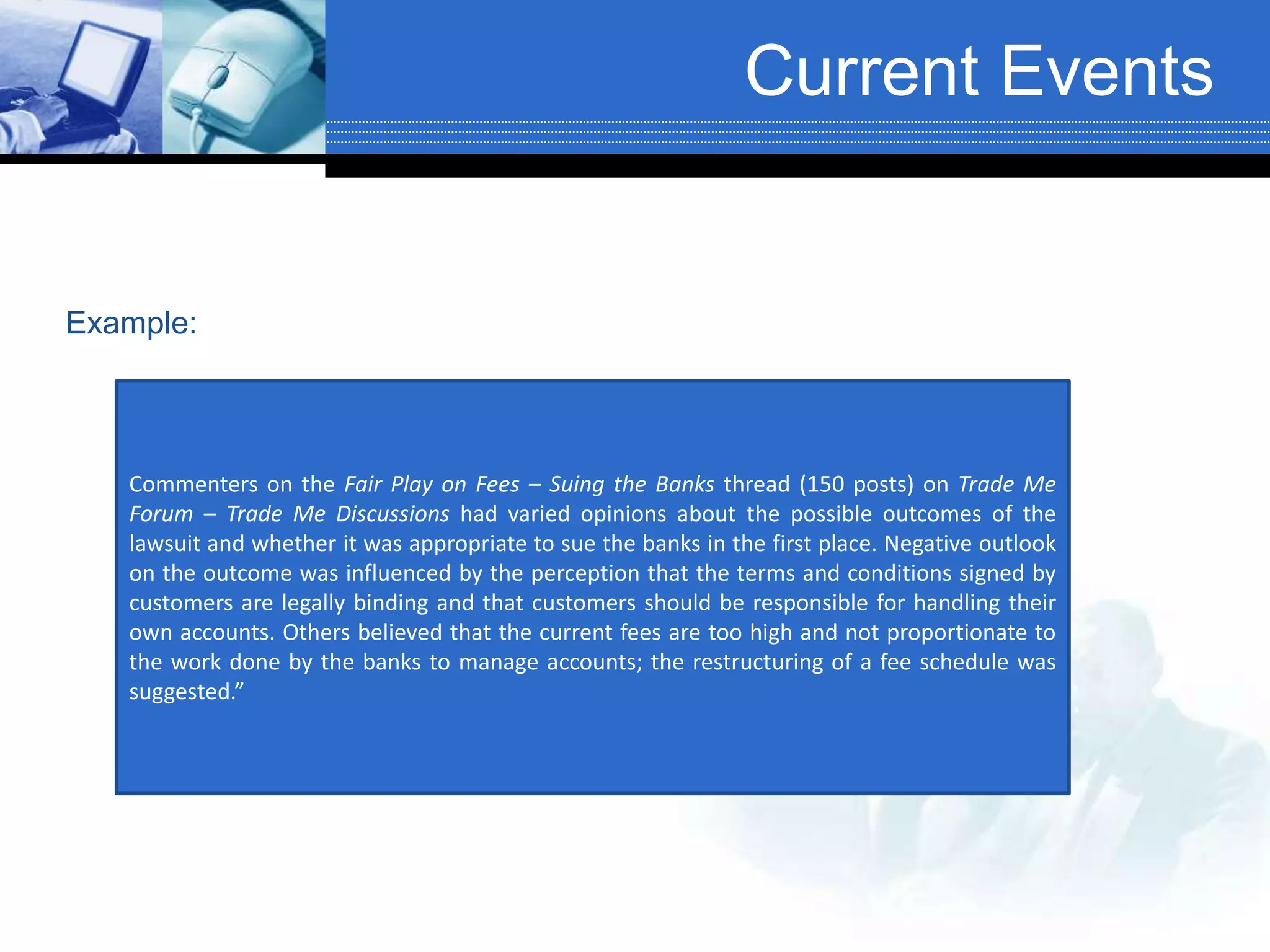 Current Events
Commenters on the Fair Play on Fees – Suing the Banks thread (150 posts) on Trade Me
Forum – Trade Me Discussions had varied opinions about the possible outcomes of the
lawsuit and whether it was appropriate to sue the banks in the first place. Negative outlook
on the outcome was influenced by the perception that the terms and conditions signed by
customers are legally binding and that customers should be responsible for handling their
own accounts. Others believed that the current fees are too high and not proportionate to
the work done by the banks to manage accounts; the restructuring of a fee schedule was
suggested.”
Example:
 
