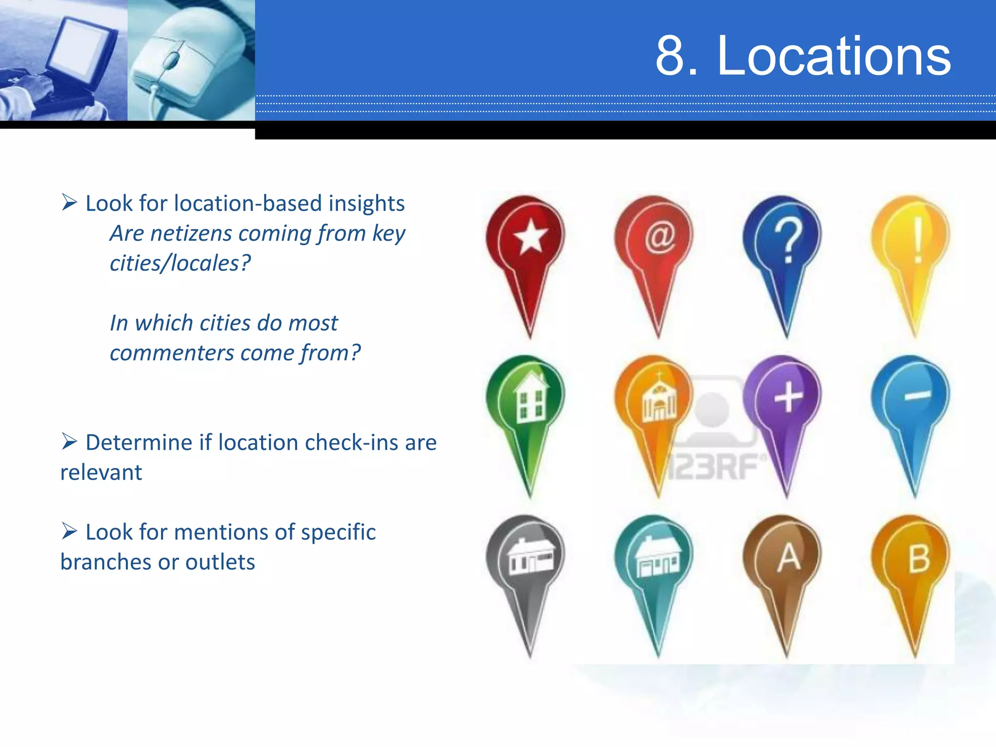 8. Locations
 Look for location-based insights
Are netizens coming from key
cities/locales?
In which cities do most
commenters come from?
 Determine if location check-ins are
relevant
 Look for mentions of specific
branches or outlets
 