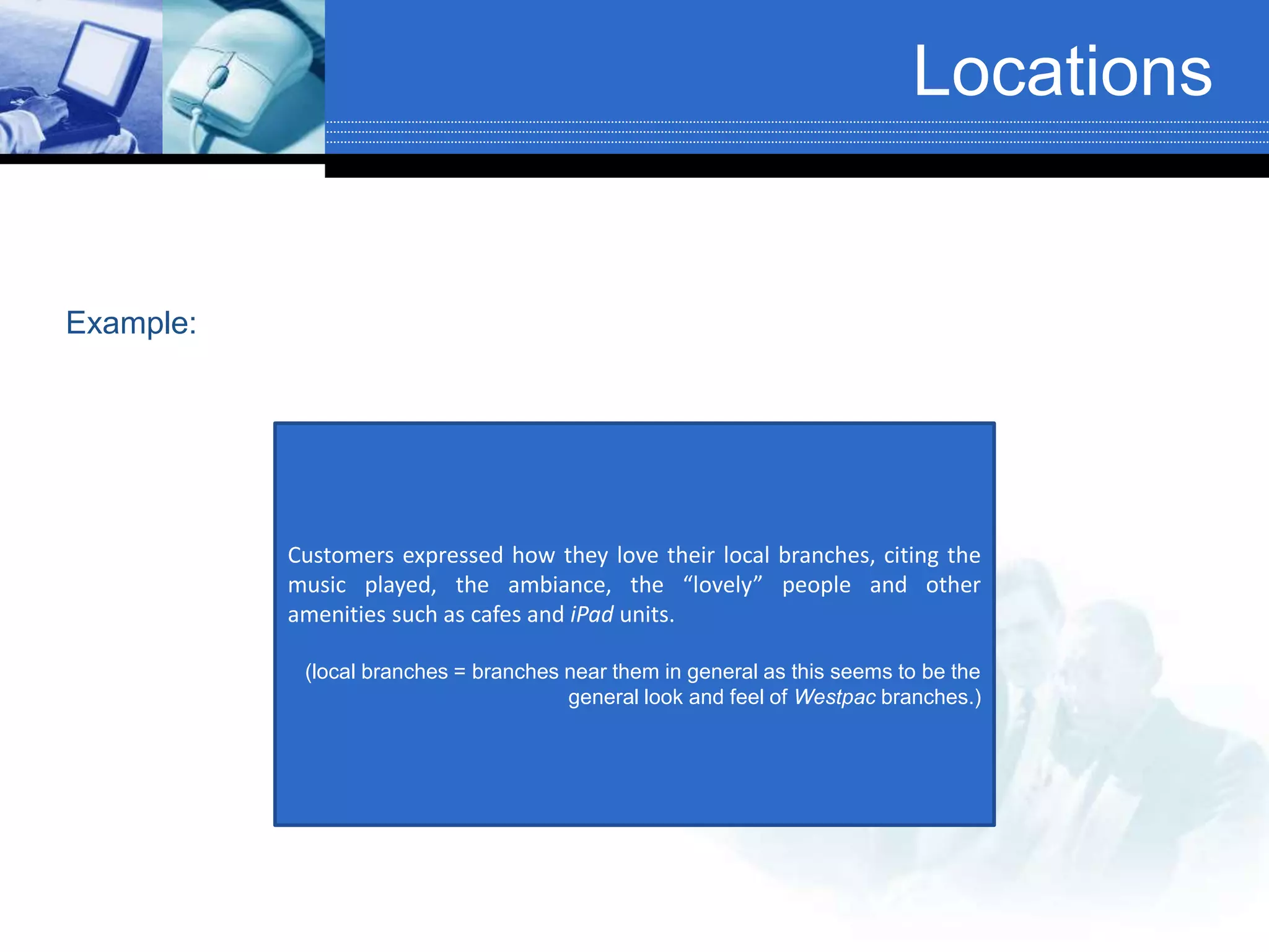 Locations
Customers expressed how they love their local branches, citing the
music played, the ambiance, the “lovely” people and other
amenities such as cafes and iPad units.
(local branches = branches near them in general as this seems to be the
general look and feel of Westpac branches.)
Example:
 