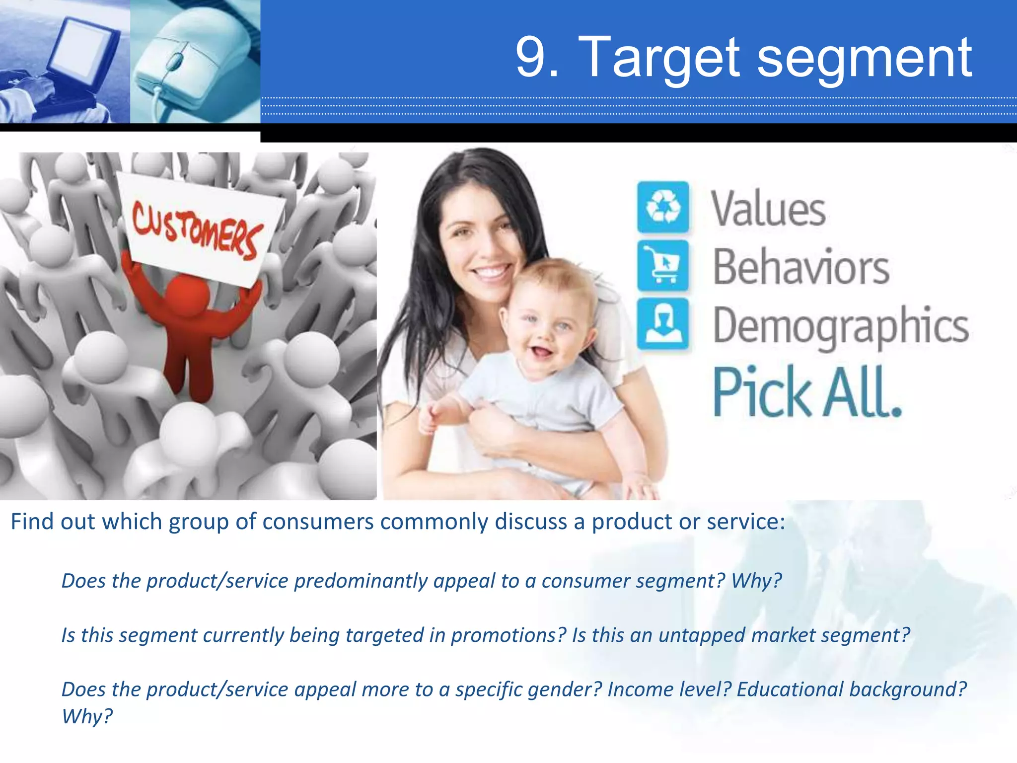 9. Target segment
Find out which group of consumers commonly discuss a product or service:
Does the product/service predominantly appeal to a consumer segment? Why?
Is this segment currently being targeted in promotions? Is this an untapped market segment?
Does the product/service appeal more to a specific gender? Income level? Educational background?
Why?
 
