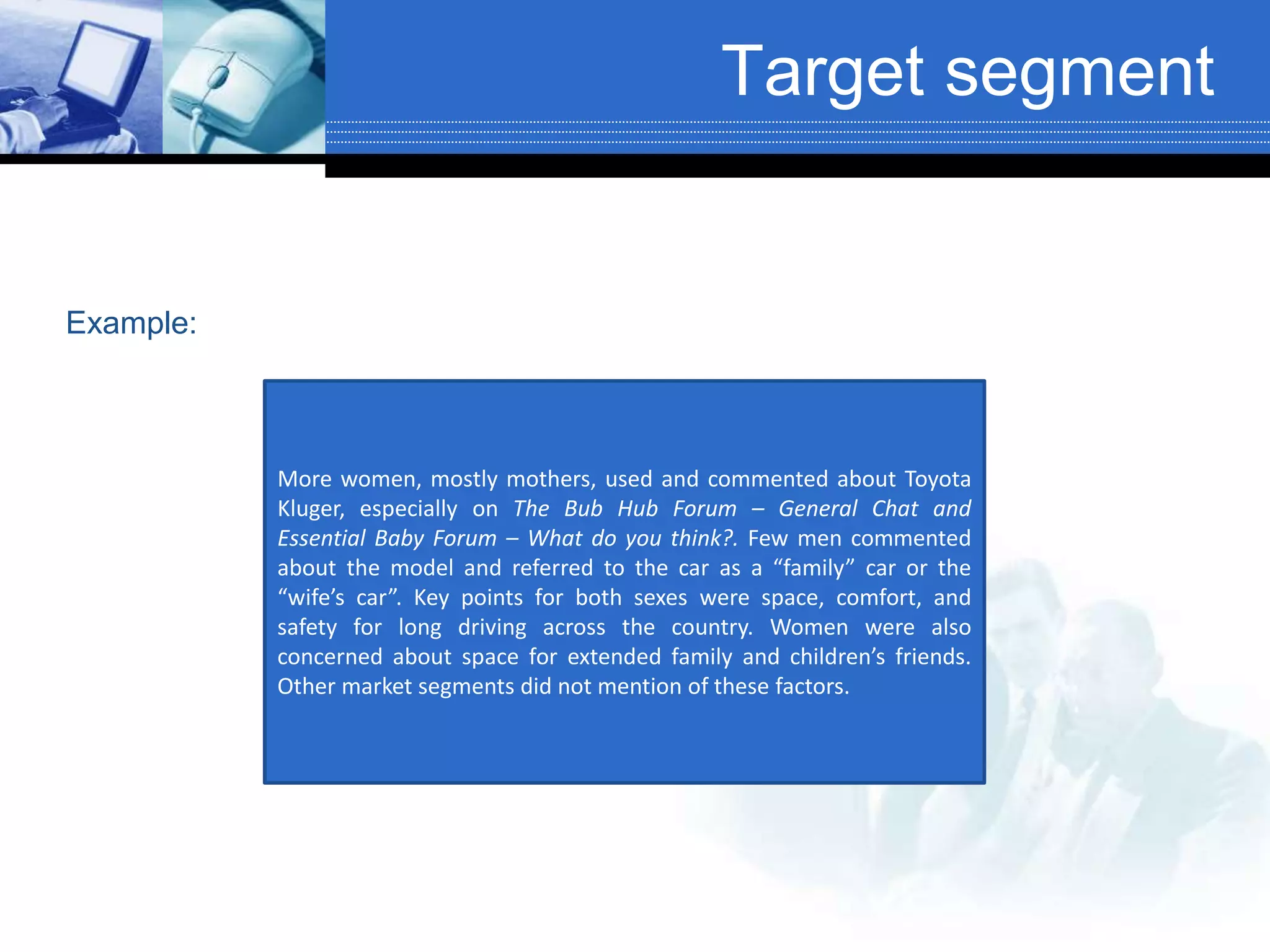 Target segment
More women, mostly mothers, used and commented about Toyota
Kluger, especially on The Bub Hub Forum – General Chat and
Essential Baby Forum – What do you think?. Few men commented
about the model and referred to the car as a “family” car or the
“wife’s car”. Key points for both sexes were space, comfort, and
safety for long driving across the country. Women were also
concerned about space for extended family and children’s friends.
Other market segments did not mention of these factors.
Example:
 