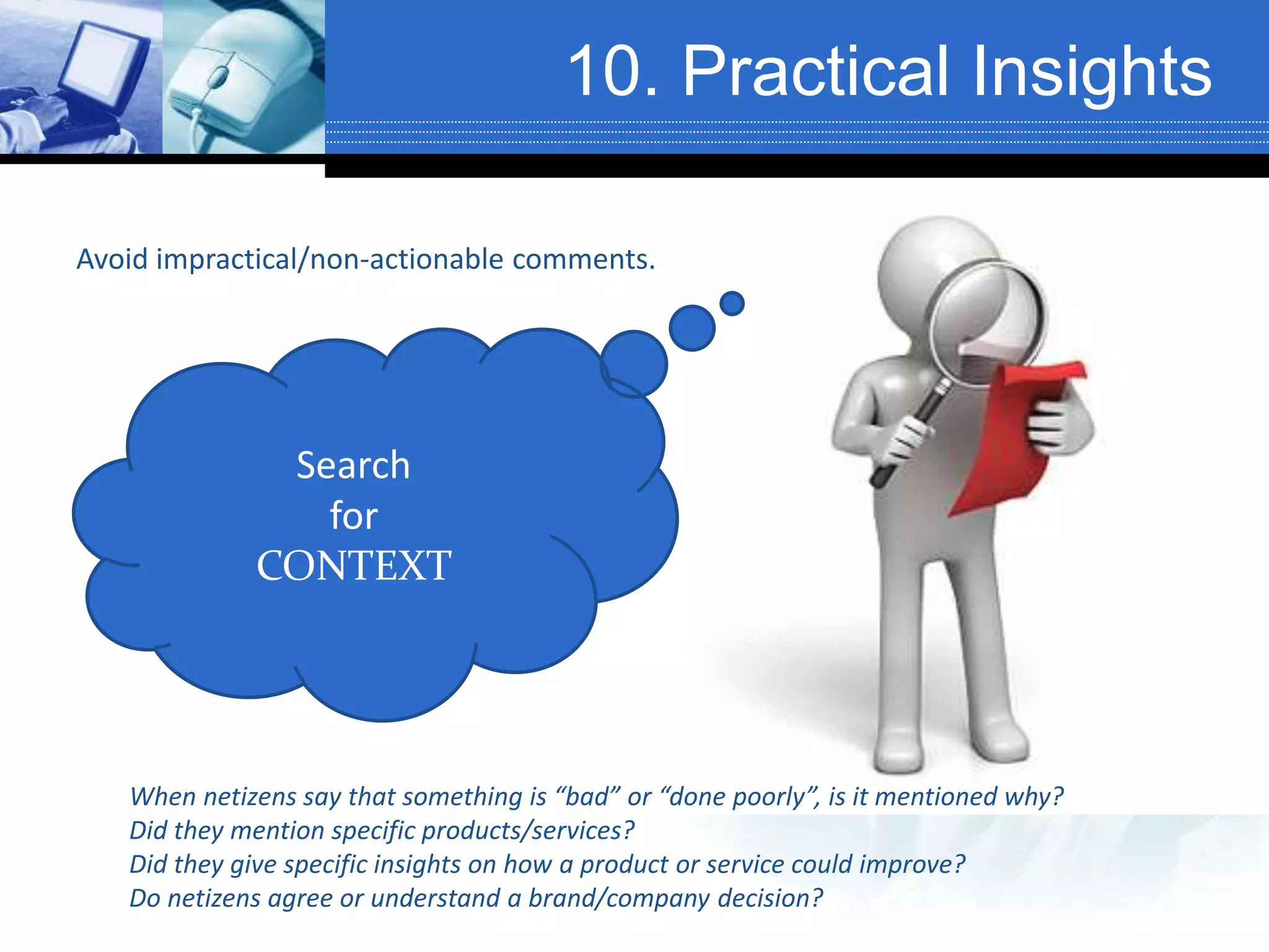10. Practical Insights
Avoid impractical/non-actionable comments.
Search
for
CONTEXT
When netizens say that something is “bad” or “done poorly”, is it mentioned why?
Did they mention specific products/services?
Did they give specific insights on how a product or service could improve?
Do netizens agree or understand a brand/company decision?
 