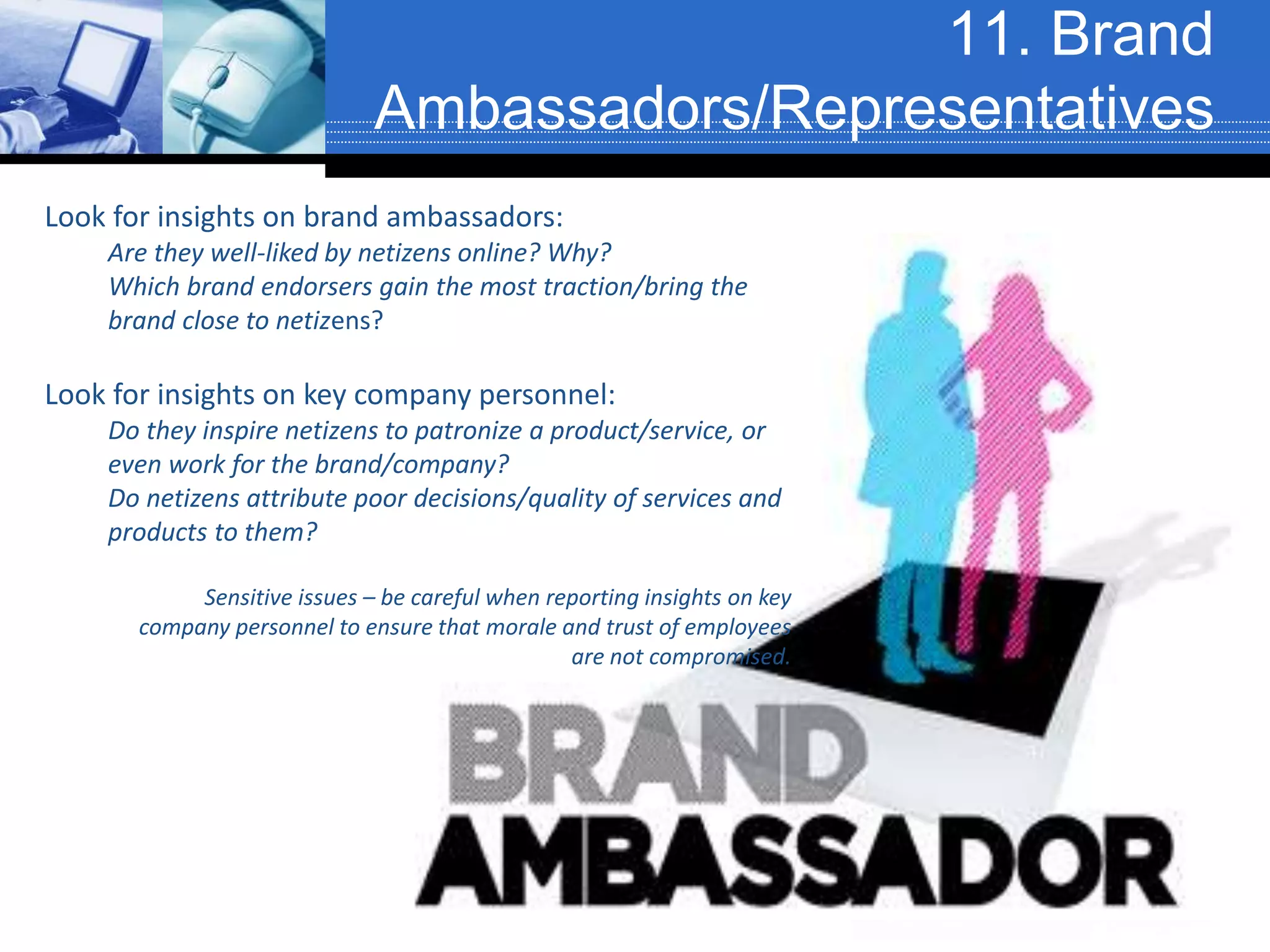 11. Brand
Ambassadors/Representatives
Look for insights on brand ambassadors:
Are they well-liked by netizens online? Why?
Which brand endorsers gain the most traction/bring the
brand close to netizens?
Look for insights on key company personnel:
Do they inspire netizens to patronize a product/service, or
even work for the brand/company?
Do netizens attribute poor decisions/quality of services and
products to them?
Sensitive issues – be careful when reporting insights on key
company personnel to ensure that morale and trust of employees
are not compromised.
 