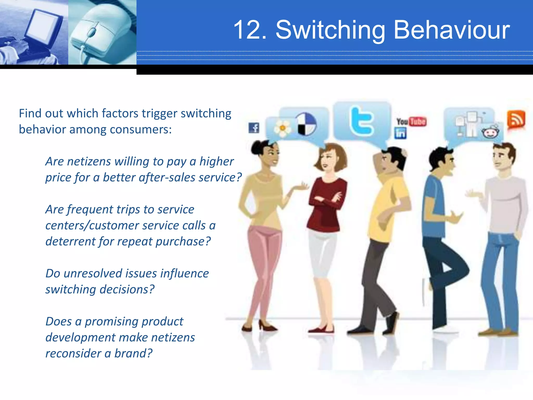 12. Switching Behaviour
Find out which factors trigger switching
behavior among consumers:
Are netizens willing to pay a higher
price for a better after-sales service?
Are frequent trips to service
centers/customer service calls a
deterrent for repeat purchase?
Do unresolved issues influence
switching decisions?
Does a promising product
development make netizens
reconsider a brand?
 