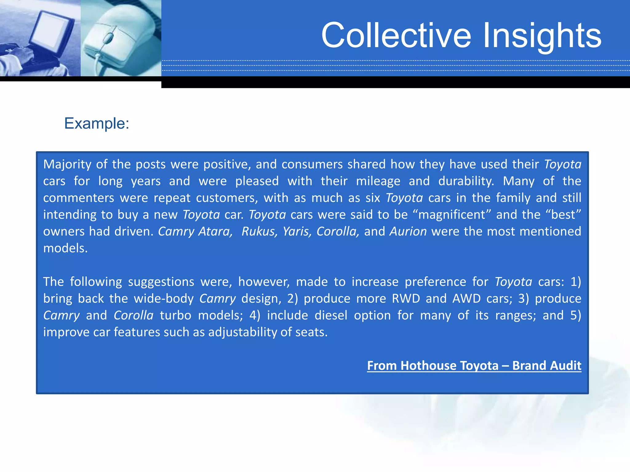 Collective Insights
Instead of itemizing netizens’ comments,
group together comments with similar content/topic
and discuss them on a macro-level perspective:
Majority of the posts were positive, and consumers shared how they have used their Toyota
cars for long years and were pleased with their mileage and durability. Many of the
commenters were repeat customers, with as much as six Toyota cars in the family and still
intending to buy a new Toyota car. Toyota cars were said to be “magnificent” and the “best”
owners had driven. Camry Atara, Rukus, Yaris, Corolla, and Aurion were the most mentioned
models.
The following suggestions were, however, made to increase preference for Toyota cars: 1)
bring back the wide-body Camry design, 2) produce more RWD and AWD cars; 3) produce
Camry and Corolla turbo models; 4) include diesel option for many of its ranges; and 5)
improve car features such as adjustability of seats.
From Hothouse Toyota – Brand Audit
Example:
 