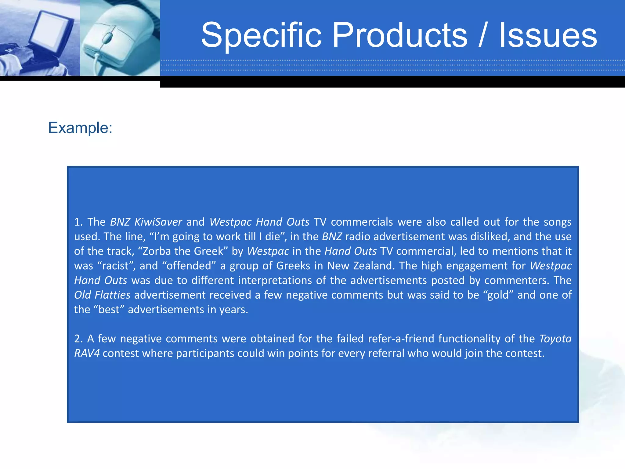 Specific Products / Issues
1. The BNZ KiwiSaver and Westpac Hand Outs TV commercials were also called out for the songs
used. The line, “I’m going to work till I die”, in the BNZ radio advertisement was disliked, and the use
of the track, “Zorba the Greek” by Westpac in the Hand Outs TV commercial, led to mentions that it
was “racist”, and “offended” a group of Greeks in New Zealand. The high engagement for Westpac
Hand Outs was due to different interpretations of the advertisements posted by commenters. The
Old Flatties advertisement received a few negative comments but was said to be “gold” and one of
the “best” advertisements in years.
2. A few negative comments were obtained for the failed refer-a-friend functionality of the Toyota
RAV4 contest where participants could win points for every referral who would join the contest.
Example:
 
