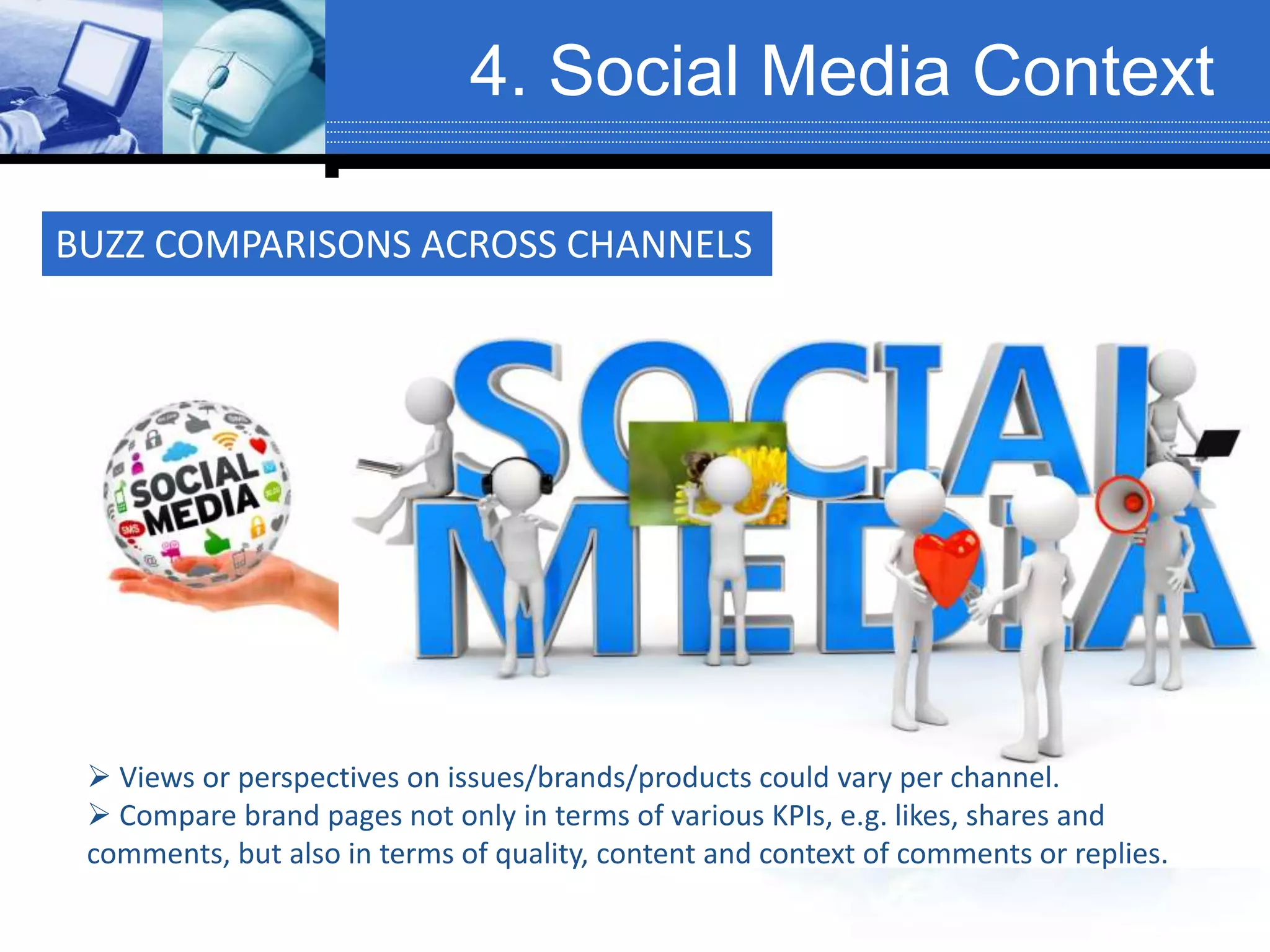4. Social Media Context
 Views or perspectives on issues/brands/products could vary per channel.
 Compare brand pages not only in terms of various KPIs, e.g. likes, shares and
comments, but also in terms of quality, content and context of comments or replies.
BUZZ COMPARISONS ACROSS CHANNELS
 