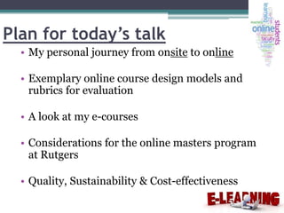 Plan for today’s talk
• My personal journey from onsite to online
• Exemplary online course design models and
rubrics for evaluation
• A look at my e-courses
• Considerations for the online masters program
at Rutgers
• Quality, Sustainability & Cost-effectiveness

 