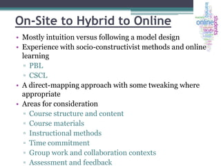 On-Site to Hybrid to Online
• Mostly intuition versus following a model design
• Experience with socio-constructivist methods and online
learning
▫ PBL
▫ CSCL
• A direct-mapping approach with some tweaking where
appropriate
• Areas for consideration
▫ Course structure and content
▫ Course materials
▫ Instructional methods
▫ Time commitment
▫ Group work and collaboration contexts
▫ Assessment and feedback

 