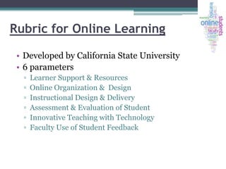 Rubric for Online Learning
• Developed by California State University
• 6 parameters
▫
▫
▫
▫
▫
▫

Learner Support & Resources
Online Organization & Design
Instructional Design & Delivery
Assessment & Evaluation of Student
Innovative Teaching with Technology
Faculty Use of Student Feedback

 
