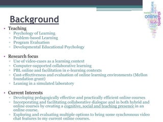 Background
• Teaching
▫
▫
▫
▫

Psychology of Learning
Problem-based Learning
Program Evaluation
Developmental Educational Psychology

• Research focus
▫
▫
▫
▫

Use of video-cases as a learning context
Computer-supported collaborative learning
PBL online and facilitation in e-learning contexts
Cost-effectiveness and evaluation of online learning environments (Mellon
foundation grant)
▫ Leaning in a simulated laboratory

• Current Interests

▫ Developing pedagogically effective and practically efficient online courses
▫ Incorporating and facilitating collaborative dialogue and in both hybrid and
online courses by creating a cognitive, social and teaching presence in an
online course.
▫ Exploring and evaluating multiple options to bring some synchronous video
chat features to my current online courses.

 