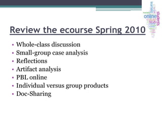 Review the ecourse Spring 2010
•
•
•
•
•
•
•

Whole-class discussion
Small-group case analysis
Reflections
Artifact analysis
PBL online
Individual versus group products
Doc-Sharing

 