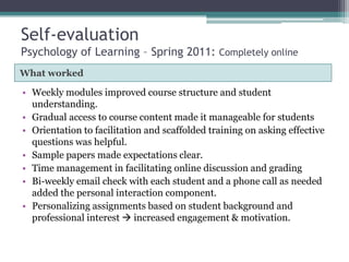 Self-evaluation
Psychology of Learning – Spring 2011: Completely online
What worked

• Weekly modules improved course structure and student
understanding.
• Gradual access to course content made it manageable for students
• Orientation to facilitation and scaffolded training on asking effective
questions was helpful.
• Sample papers made expectations clear.
• Time management in facilitating online discussion and grading
• Bi-weekly email check with each student and a phone call as needed
added the personal interaction component.
• Personalizing assignments based on student background and
professional interest  increased engagement & motivation.

 