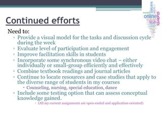Continued efforts
Need to:

▫ Provide a visual model for the tasks and discussion cycle
during the week
▫ Evaluate level of participation and engagement
▫ Improve facilitation skills in students
▫ Incorporate some synchronous video chat – either
individually or small-group efficiently and effectively
▫ Combine textbook readings and journal articles
▫ Continue to locate resources and case studies that apply to
the diverse range of students in my courses
 Counseling, nursing, special education, dance

▫ Include some testing option that can assess conceptual
knowledge gained.
▫ (All my current assignments are open-ended and application-oriented)

 