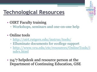 Technological Resources
• OIRT Faculty training
▫ Workshops, seminars and one-on-one help

• Online tools
▫ http://oirt.rutgers.edu/instruc/tools/
▫ Elluminate documents for ecollege support
▫ http://www.vcu.edu/cte/resources/OnlineTools/i
ndex.html

• 24/7 helpdesk and resource person at the
Department of Continuing Education, GSE

 