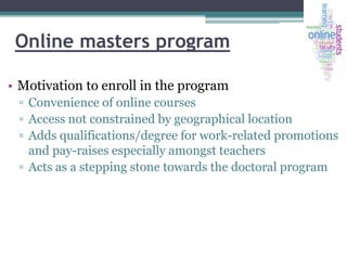 Online masters program
• Motivation to enroll in the program
▫ Convenience of online courses
▫ Access not constrained by geographical location
▫ Adds qualifications/degree for work-related promotions
and pay-raises especially amongst teachers
▫ Acts as a stepping stone towards the doctoral program

 