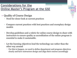Considerations for the
Online Master’s Program at the GSE
• Quality of Course Design
▫ Need for closer look at current practices
▫ Compare current practices with best practices and exemplary design
models

▫ Develop guidelines and a rubric for online course design to share with
instructors to ensure quality as accreditation of the online program is
essential to make it sustainable.
▫ Let the learning objectives lead the technology use rather than the
other way around
 For this to happen, we need to define department and program objectives
clearly and have instructors design and align their courses accordingly

 