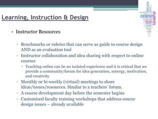 Learning, Instruction & Design
• Instructor Resources
▫ Benchmarks or rubrics that can serve as guide to course design
AND as an evaluation tool
▫ Instructor collaboration and idea sharing with respect to online
courses
 Teaching online can be an isolated experience and it is critical that we
provide a community/forum for idea generation, synergy, motivation,
and creativity

▫ Monthly or bi-weekly (virtual) meetings to share
ideas/issues/resources. Similar to a teachers’ forum.
▫ A course development day before the semester begins
▫ Customized faculty training workshops that address course
design issues – already available

 