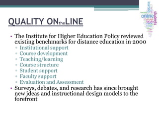 QUALITY ONtheLINE
• The Institute for Higher Education Policy reviewed
existing benchmarks for distance education in 2000
▫
▫
▫
▫
▫
▫
▫

Institutional support
Course development
Teaching/learning
Course structure
Student support
Faculty support
Evaluation and Assessment

• Surveys, debates, and research has since brought
new ideas and instructional design models to the
forefront

 