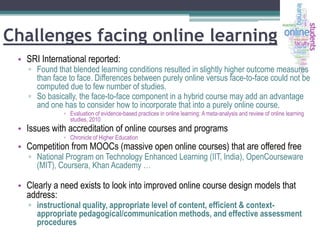 Challenges facing online learning
• SRI International reported:

▫ Found that blended learning conditions resulted in slightly higher outcome measures
than face to face. Differences between purely online versus face-to-face could not be
computed due to few number of studies.
▫ So basically, the face-to-face component in a hybrid course may add an advantage
and one has to consider how to incorporate that into a purely online course.
▫ Evaluation of evidence-based practices in online learning: A meta-analysis and review of online learning
studies, 2010

• Issues with accreditation of online courses and programs
▫ Chronicle of Higher Education

• Competition from MOOCs (massive open online courses) that are offered free

▫ National Program on Technology Enhanced Learning (IIT, India), OpenCourseware
(MIT), Coursera, Khan Academy …

• Clearly a need exists to look into improved online course design models that
address:

▫ instructional quality, appropriate level of content, efficient & contextappropriate pedagogical/communication methods, and effective assessment
procedures

 