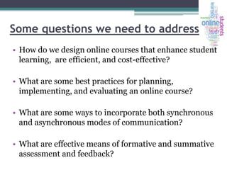 Some questions we need to address
• How do we design online courses that enhance student
learning, are efficient, and cost-effective?
• What are some best practices for planning,
implementing, and evaluating an online course?
• What are some ways to incorporate both synchronous
and asynchronous modes of communication?
• What are effective means of formative and summative
assessment and feedback?

 
