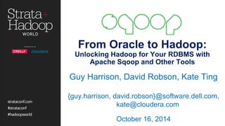From Oracle to Hadoop: 
Unlocking Hadoop for Your RDBMS with 
Apache Sqoop and Other Tools 
Guy Harrison, David Robson, Kate Ting 
{guy.harrison, david.robson}@software.dell.com, 
kate@cloudera.com 
October 16, 2014 
 