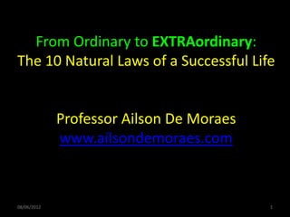 From Ordinary to EXTRAordinary:
The 10 Natural Laws of a Successful Life


             Professor Ailson De Moraes
             www.ailsondemoraes.com



08/06/2012                                1
 