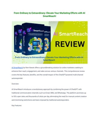 From Ordinary to Extraordinary: Elevate Your Marketing Efforts with AI
SmartReach!
AI SmartReach by Ram Rawat offers a groundbreaking solution for online marketers seeking to
enhance their reach, engagement, and sales across various channels. This comprehensive review
covers the key features, benefits, and the overall impact of this ChatGPT-powered multi-channel
autoresponder.
Overview:
AI SmartReach introduces a revolutionary approach by combining the power of ChatGPT with
traditional communication channels such as Email, SMS, and WhatsApp. The platform promises up
to 95% open rates and thousands of clicks per day, eliminating the need for manual content creation
and minimizing restrictions and bans imposed by traditional autoresponders.
Key Features:
 