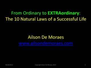 From Ordinary to EXTRAordinary:
The 10 Natural Laws of a Successful Life


                Ailson De Moraes
             www.ailsondemoraes.com



06/04/2013         Copyright Ailson De Moraes, 2013   1
 