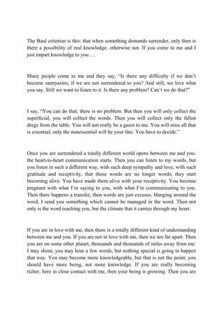 The Baul criterion is this: that when something demands surrender, only then is
there a possibility of real knowledge, otherwise not. If you come to me and I
just impart knowledge to you….



Many people come to me and they say, “Is there any difficulty if we don’t
become sannyasins, if we are not surrendered to you? And still, we love what
you say. Still we want to listen to it. Is there any problem? Can’t we do that?”



I say, “You can do that; there is no problem. But then you will only collect the
superficial, you will collect the words. Then you will collect only the fallen
dregs from the table. You will not really be a guest to me. You will miss all that
is essential; only the nonessential will be your fate. You have to decide.”



Once you are surrendered a totally different world opens between me and you:
the heart-to-heart communication starts. Then you can listen to my words, but
you listen in such a different way, with such deep sympathy and love, with such
gratitude and receptivity, that those words are no longer words; they start
becoming alive. You have made them alive with your receptivity. You become
pregnant with what I’m saying to you, with what I’m communicating to you.
Then there happens a transfer, then words are just excuses. Hanging around the
word, I send you something which cannot be managed in the word. Then not
only is the word reaching you, but the climate that it carries through my heart.



If you are in love with me, then there is a totally different kind of understanding
between me and you. If you are not in love with me, then we are far apart. Then
you are on some other planet, thousands and thousands of miles away from me:
I may shout, you may hear a few words, but nothing special is going to happen
that way. You may become more knowledgeable, but that is not the point; you
should have more being, not more knowledge. If you are really becoming
richer, here in close contact with me, then your being is growing. Then you are
 