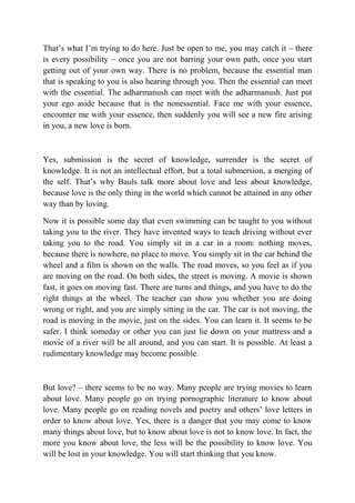 That’s what I’m trying to do here. Just be open to me, you may catch it – there
is every possibility – once you are not barring your own path, once you start
getting out of your own way. There is no problem, because the essential man
that is speaking to you is also hearing through you. Then the essential can meet
with the essential. The adharmanush can meet with the adharmanush. Just put
your ego aside because that is the nonessential. Face me with your essence,
encounter me with your essence, then suddenly you will see a new fire arising
in you, a new love is born.



Yes, submission is the secret of knowledge, surrender is the secret of
knowledge. It is not an intellectual effort, but a total submersion, a merging of
the self. That’s why Bauls talk more about love and less about knowledge,
because love is the only thing in the world which cannot be attained in any other
way than by loving.

Now it is possible some day that even swimming can be taught to you without
taking you to the river. They have invented ways to teach driving without ever
taking you to the road. You simply sit in a car in a room: nothing moves,
because there is nowhere, no place to move. You simply sit in the car behind the
wheel and a film is shown on the walls. The road moves, so you feel as if you
are moving on the road. On both sides, the street is moving. A movie is shown
fast, it goes on moving fast. There are turns and things, and you have to do the
right things at the wheel. The teacher can show you whether you are doing
wrong or right, and you are simply sitting in the car. The car is not moving, the
road is moving in the movie, just on the sides. You can learn it. It seems to be
safer. I think someday or other you can just lie down on your mattress and a
movie of a river will be all around, and you can start. It is possible. At least a
rudimentary knowledge may become possible.



But love? – there seems to be no way. Many people are trying movies to learn
about love. Many people go on trying pornographic literature to know about
love. Many people go on reading novels and poetry and others’ love letters in
order to know about love. Yes, there is a danger that you may come to know
many things about love, but to know about love is not to know love. In fact, the
more you know about love, the less will be the possibility to know love. You
will be lost in your knowledge. You will start thinking that you know.
 