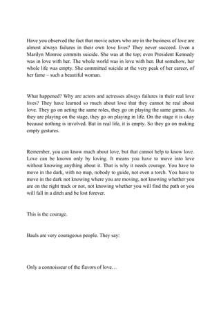 Have you observed the fact that movie actors who are in the business of love are
almost always failures in their own love lives? They never succeed. Even a
Marilyn Monroe commits suicide. She was at the top; even President Kennedy
was in love with her. The whole world was in love with her. But somehow, her
whole life was empty. She committed suicide at the very peak of her career, of
her fame – such a beautiful woman.



What happened? Why are actors and actresses always failures in their real love
lives? They have learned so much about love that they cannot be real about
love. They go on acting the same roles, they go on playing the same games. As
they are playing on the stage, they go on playing in life. On the stage it is okay
because nothing is involved. But in real life, it is empty. So they go on making
empty gestures.



Remember, you can know much about love, but that cannot help to know love.
Love can be known only by loving. It means you have to move into love
without knowing anything about it. That is why it needs courage. You have to
move in the dark, with no map, nobody to guide, not even a torch. You have to
move in the dark not knowing where you are moving, not knowing whether you
are on the right track or not, not knowing whether you will find the path or you
will fall in a ditch and be lost forever.



This is the courage.



Bauls are very courageous people. They say:




Only a connoisseur of the flavors of love…
 