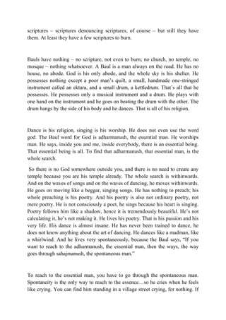 scriptures – scriptures denouncing scriptures, of course – but still they have
them. At least they have a few scriptures to burn.



Bauls have nothing – no scripture, not even to burn; no church, no temple, no
mosque – nothing whatsoever. A Baul is a man always on the road. He has no
house, no abode. God is his only abode, and the whole sky is his shelter. He
possesses nothing except a poor man’s quilt, a small, handmade one-stringed
instrument called an ektara, and a small drum, a kettledrum. That’s all that he
possesses. He possesses only a musical instrument and a drum. He plays with
one hand on the instrument and he goes on beating the drum with the other. The
drum hangs by the side of his body and he dances. That is all of his religion.



Dance is his religion, singing is his worship. He does not even use the word
god. The Baul word for God is adharmanush, the essential man. He worships
man. He says, inside you and me, inside everybody, there is an essential being.
That essential being is all. To find that adharmanush, that essential man, is the
whole search.

 So there is no God somewhere outside you, and there is no need to create any
temple because you are his temple already. The whole search is withinwards.
And on the waves of songs and on the waves of dancing, he moves withinwards.
He goes on moving like a beggar, singing songs. He has nothing to preach; his
whole preaching is his poetry. And his poetry is also not ordinary poetry, not
mere poetry. He is not consciously a poet, he sings because his heart is singing.
Poetry follows him like a shadow, hence it is tremendously beautiful. He’s not
calculating it, he’s not making it. He lives his poetry. That is his passion and his
very life. His dance is almost insane. He has never been trained to dance, he
does not know anything about the art of dancing. He dances like a madman, like
a whirlwind. And he lives very spontaneously, because the Baul says, “If you
want to reach to the adharmanush, the essential man, then the ways, the way
goes through sahajmanush, the spontaneous man.”



To reach to the essential man, you have to go through the spontaneous man.
Spontaneity is the only way to reach to the essence…so he cries when he feels
like crying. You can find him standing in a village street crying, for nothing. If
 