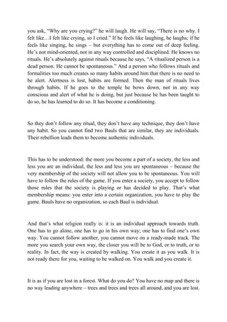 you ask, “Why are you crying?” he will laugh. He will say, “There is no why. I
felt like…I felt like crying, so I cried.” If he feels like laughing, he laughs; if he
feels like singing, he sings – but everything has to come out of deep feeling.
He’s not mind-oriented, not in any way controlled and disciplined. He knows no
rituals. He’s absolutely against rituals because he says, “A ritualized person is a
dead person. He cannot be spontaneous.” And a person who follows rituals and
formalities too much creates so many habits around him that there is no need to
be alert. Alertness is lost, habits are formed. Then the man of rituals lives
through habits. If he goes to the temple he bows down, not in any way
conscious and alert of what he is doing, but just because he has been taught to
do so, he has learned to do so. It has become a conditioning.



So they don’t follow any ritual, they don’t have any technique, they don’t have
any habit. So you cannot find two Bauls that are similar, they are individuals.
Their rebellion leads them to become authentic individuals.



This has to be understood: the more you become a part of a society, the less and
less you are an individual, the less and less you are spontaneous – because the
very membership of the society will not allow you to be spontaneous. You will
have to follow the rules of the game. If you enter a society, you accept to follow
those rules that the society is playing or has decided to play. That’s what
membership means: you enter into a certain organization, you have to play the
game. Bauls have no organization, so each Baul is individual.



And that’s what religion really is: it is an individual approach towards truth.
One has to go alone, one has to go in his own way; one has to find one’s own
way. You cannot follow another, you cannot move on a ready-made track. The
more you search your own way, the closer you will be to God, or to truth, or to
reality. In fact, the way is created by walking. You create it as you walk. It is
not ready there for you, waiting to be walked on. You walk and you create it.



It is as if you are lost in a forest. What do you do? You have no map and there is
no way leading anywhere – trees and trees and trees all around, and you are lost.
 