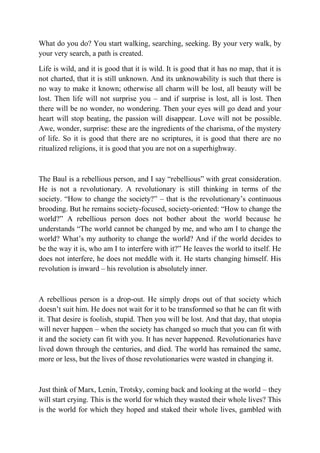 What do you do? You start walking, searching, seeking. By your very walk, by
your very search, a path is created.

Life is wild, and it is good that it is wild. It is good that it has no map, that it is
not charted, that it is still unknown. And its unknowability is such that there is
no way to make it known; otherwise all charm will be lost, all beauty will be
lost. Then life will not surprise you – and if surprise is lost, all is lost. Then
there will be no wonder, no wondering. Then your eyes will go dead and your
heart will stop beating, the passion will disappear. Love will not be possible.
Awe, wonder, surprise: these are the ingredients of the charisma, of the mystery
of life. So it is good that there are no scriptures, it is good that there are no
ritualized religions, it is good that you are not on a superhighway.



The Baul is a rebellious person, and I say “rebellious” with great consideration.
He is not a revolutionary. A revolutionary is still thinking in terms of the
society. “How to change the society?” – that is the revolutionary’s continuous
brooding. But he remains society-focused, society-oriented: “How to change the
world?” A rebellious person does not bother about the world because he
understands “The world cannot be changed by me, and who am I to change the
world? What’s my authority to change the world? And if the world decides to
be the way it is, who am I to interfere with it?” He leaves the world to itself. He
does not interfere, he does not meddle with it. He starts changing himself. His
revolution is inward – his revolution is absolutely inner.



A rebellious person is a drop-out. He simply drops out of that society which
doesn’t suit him. He does not wait for it to be transformed so that he can fit with
it. That desire is foolish, stupid. Then you will be lost. And that day, that utopia
will never happen – when the society has changed so much that you can fit with
it and the society can fit with you. It has never happened. Revolutionaries have
lived down through the centuries, and died. The world has remained the same,
more or less, but the lives of those revolutionaries were wasted in changing it.



Just think of Marx, Lenin, Trotsky, coming back and looking at the world – they
will start crying. This is the world for which they wasted their whole lives? This
is the world for which they hoped and staked their whole lives, gambled with
 