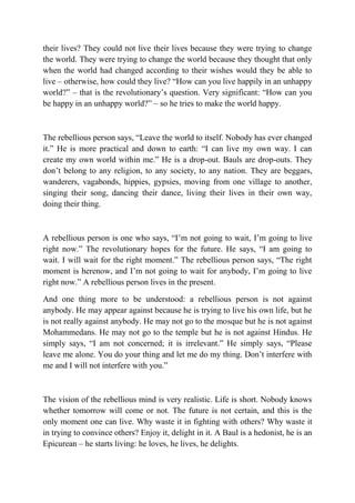 their lives? They could not live their lives because they were trying to change
the world. They were trying to change the world because they thought that only
when the world had changed according to their wishes would they be able to
live – otherwise, how could they live? “How can you live happily in an unhappy
world?” – that is the revolutionary’s question. Very significant: “How can you
be happy in an unhappy world?” – so he tries to make the world happy.



The rebellious person says, “Leave the world to itself. Nobody has ever changed
it.” He is more practical and down to earth: “I can live my own way. I can
create my own world within me.” He is a drop-out. Bauls are drop-outs. They
don’t belong to any religion, to any society, to any nation. They are beggars,
wanderers, vagabonds, hippies, gypsies, moving from one village to another,
singing their song, dancing their dance, living their lives in their own way,
doing their thing.



A rebellious person is one who says, “I’m not going to wait, I’m going to live
right now.” The revolutionary hopes for the future. He says, “I am going to
wait. I will wait for the right moment.” The rebellious person says, “The right
moment is herenow, and I’m not going to wait for anybody, I’m going to live
right now.” A rebellious person lives in the present.

And one thing more to be understood: a rebellious person is not against
anybody. He may appear against because he is trying to live his own life, but he
is not really against anybody. He may not go to the mosque but he is not against
Mohammedans. He may not go to the temple but he is not against Hindus. He
simply says, “I am not concerned; it is irrelevant.” He simply says, “Please
leave me alone. You do your thing and let me do my thing. Don’t interfere with
me and I will not interfere with you.”



The vision of the rebellious mind is very realistic. Life is short. Nobody knows
whether tomorrow will come or not. The future is not certain, and this is the
only moment one can live. Why waste it in fighting with others? Why waste it
in trying to convince others? Enjoy it, delight in it. A Baul is a hedonist, he is an
Epicurean – he starts living: he loves, he lives, he delights.
 
