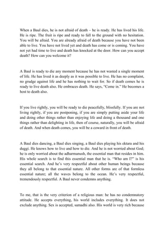 When a Baul dies, he is not afraid of death – he is ready. He has lived his life.
He is ripe. The fruit is ripe and ready to fall to the ground with no hesitation.
You will be afraid. You are already afraid of death because you have not been
able to live. You have not lived yet and death has come or is coming. You have
not yet had time to live and death has knocked at the door. How can you accept
death? How can you welcome it?



A Baul is ready to die any moment because he has not wasted a single moment
of life. He has lived it as deeply as it was possible to live. He has no complaint,
no grudge against life and he has nothing to wait for. So if death comes he is
ready to live death also. He embraces death. He says, “Come in.” He becomes a
host to death also.



If you live rightly, you will be ready to die peacefully, blissfully. If you are not
living rightly, if you are postponing, if you are simply putting aside your life
and doing other things rather than enjoying life and doing a thousand and one
things rather than delighting in life, then of course, naturally, you will be afraid
of death. And when death comes, you will be a coward in front of death.



A Baul dies dancing, a Baul dies singing, a Baul dies playing his ektara and his
duggi. He knows how to live and how to die. And he is not worried about God;
he is only worried about the adharmanush, the essential man that resides in him.
His whole search is to find this essential man that he is. “Who am I?” is his
essential search. And he’s very respectful about other human beings because
they all belong to that essential nature. All other forms are of that formless
essential nature; all the waves belong to the ocean. He’s very respectful,
tremendously respectful. A Baul never condemns anything.



To me, that is the very criterion of a religious man: he has no condemnatory
attitude. He accepts everything, his world includes everything. It does not
exclude anything. Sex is accepted, samadhi also. His world is very rich because
 