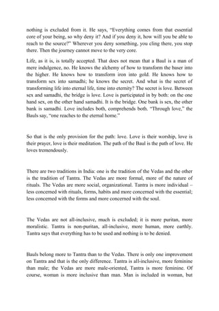 nothing is excluded from it. He says, “Everything comes from that essential
core of your being, so why deny it? And if you deny it, how will you be able to
reach to the source?” Wherever you deny something, you cling there, you stop
there. Then the journey cannot move to the very core.

Life, as it is, is totally accepted. That does not mean that a Baul is a man of
mere indulgence, no. He knows the alchemy of how to transform the baser into
the higher. He knows how to transform iron into gold. He knows how to
transform sex into samadhi; he knows the secret. And what is the secret of
transforming life into eternal life, time into eternity? The secret is love. Between
sex and samadhi, the bridge is love. Love is participated in by both: on the one
hand sex, on the other hand samadhi. It is the bridge. One bank is sex, the other
bank is samadhi. Love includes both, comprehends both. “Through love,” the
Bauls say, “one reaches to the eternal home.”



So that is the only provision for the path: love. Love is their worship, love is
their prayer, love is their meditation. The path of the Baul is the path of love. He
loves tremendously.



There are two traditions in India: one is the tradition of the Vedas and the other
is the tradition of Tantra. The Vedas are more formal, more of the nature of
rituals. The Vedas are more social, organizational. Tantra is more individual –
less concerned with rituals, forms, habits and more concerned with the essential;
less concerned with the forms and more concerned with the soul.



The Vedas are not all-inclusive, much is excluded; it is more puritan, more
moralistic. Tantra is non-puritan, all-inclusive, more human, more earthly.
Tantra says that everything has to be used and nothing is to be denied.



Bauls belong more to Tantra than to the Vedas. There is only one improvement
on Tantra and that is the only difference. Tantra is all-inclusive, more feminine
than male; the Vedas are more male-oriented, Tantra is more feminine. Of
course, woman is more inclusive than man. Man is included in woman, but
 