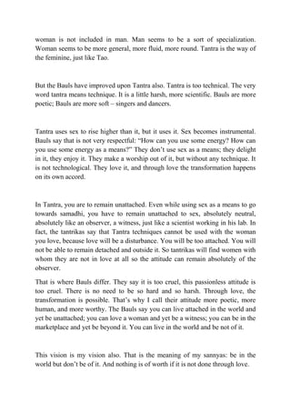 woman is not included in man. Man seems to be a sort of specialization.
Woman seems to be more general, more fluid, more round. Tantra is the way of
the feminine, just like Tao.



But the Bauls have improved upon Tantra also. Tantra is too technical. The very
word tantra means technique. It is a little harsh, more scientific. Bauls are more
poetic; Bauls are more soft – singers and dancers.



Tantra uses sex to rise higher than it, but it uses it. Sex becomes instrumental.
Bauls say that is not very respectful: “How can you use some energy? How can
you use some energy as a means?” They don’t use sex as a means; they delight
in it, they enjoy it. They make a worship out of it, but without any technique. It
is not technological. They love it, and through love the transformation happens
on its own accord.



In Tantra, you are to remain unattached. Even while using sex as a means to go
towards samadhi, you have to remain unattached to sex, absolutely neutral,
absolutely like an observer, a witness, just like a scientist working in his lab. In
fact, the tantrikas say that Tantra techniques cannot be used with the woman
you love, because love will be a disturbance. You will be too attached. You will
not be able to remain detached and outside it. So tantrikas will find women with
whom they are not in love at all so the attitude can remain absolutely of the
observer.

That is where Bauls differ. They say it is too cruel, this passionless attitude is
too cruel. There is no need to be so hard and so harsh. Through love, the
transformation is possible. That’s why I call their attitude more poetic, more
human, and more worthy. The Bauls say you can live attached in the world and
yet be unattached; you can love a woman and yet be a witness; you can be in the
marketplace and yet be beyond it. You can live in the world and be not of it.



This vision is my vision also. That is the meaning of my sannyas: be in the
world but don’t be of it. And nothing is of worth if it is not done through love.
 