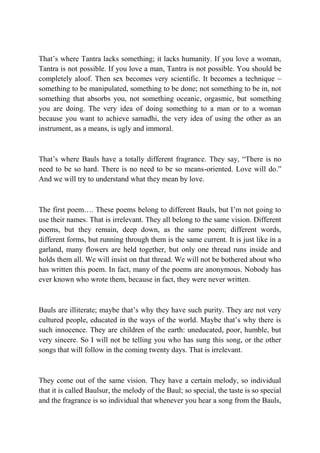 That’s where Tantra lacks something; it lacks humanity. If you love a woman,
Tantra is not possible. If you love a man, Tantra is not possible. You should be
completely aloof. Then sex becomes very scientific. It becomes a technique –
something to be manipulated, something to be done; not something to be in, not
something that absorbs you, not something oceanic, orgasmic, but something
you are doing. The very idea of doing something to a man or to a woman
because you want to achieve samadhi, the very idea of using the other as an
instrument, as a means, is ugly and immoral.



That’s where Bauls have a totally different fragrance. They say, “There is no
need to be so hard. There is no need to be so means-oriented. Love will do.”
And we will try to understand what they mean by love.



The first poem…. These poems belong to different Bauls, but I’m not going to
use their names. That is irrelevant. They all belong to the same vision. Different
poems, but they remain, deep down, as the same poem; different words,
different forms, but running through them is the same current. It is just like in a
garland, many flowers are held together, but only one thread runs inside and
holds them all. We will insist on that thread. We will not be bothered about who
has written this poem. In fact, many of the poems are anonymous. Nobody has
ever known who wrote them, because in fact, they were never written.



Bauls are illiterate; maybe that’s why they have such purity. They are not very
cultured people, educated in the ways of the world. Maybe that’s why there is
such innocence. They are children of the earth: uneducated, poor, humble, but
very sincere. So I will not be telling you who has sung this song, or the other
songs that will follow in the coming twenty days. That is irrelevant.



They come out of the same vision. They have a certain melody, so individual
that it is called Baulsur, the melody of the Baul; so special, the taste is so special
and the fragrance is so individual that whenever you hear a song from the Bauls,
 
