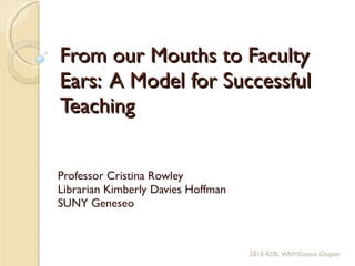 From our Mouths to Faculty Ears:  A Model for Successful Teaching Professor Cristina Rowley Librarian Kimberly Davies Hoffman SUNY Geneseo 2010 ACRL WNY/Ontario Chapter 