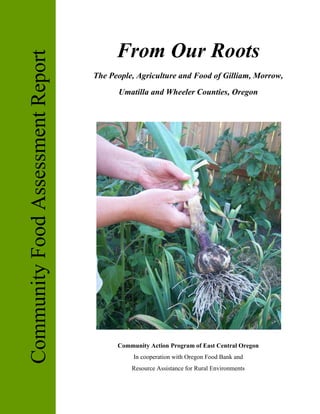 From Our Roots
Community Food Assessment Report
                                   The People, Agriculture and Food of Gilliam, Morrow,
                                         Umatilla and Wheeler Counties, Oregon




                                         Community Action Program of East Central Oregon
                                              In cooperation with Oregon Food Bank and
                                             Resource Assistance for Rural Environments
 