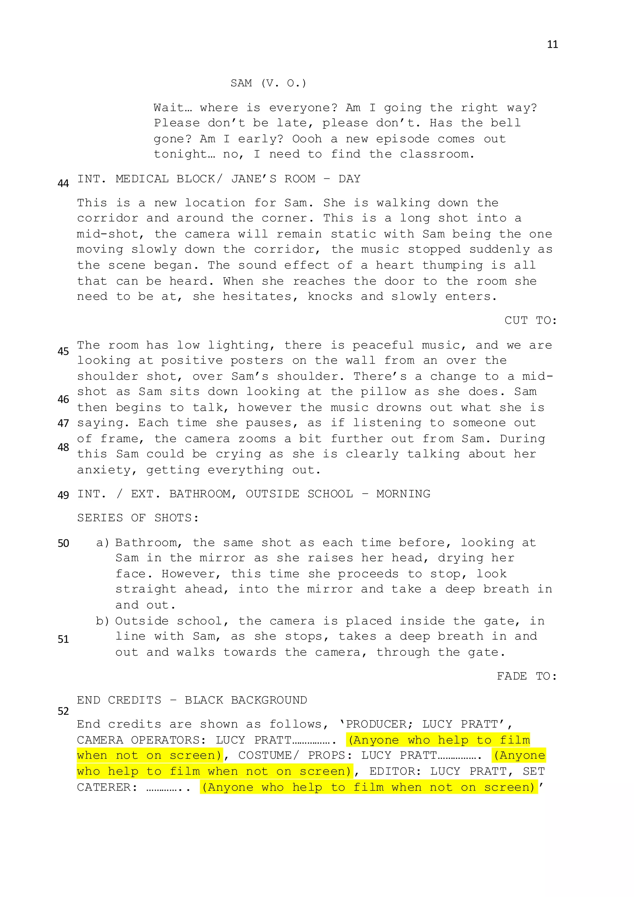 11
SAM (V. O.)
Wait… where is everyone? Am I going the right way?
Please don’t be late, please don’t. Has the bell
gone? Am I early? Oooh a new episode comes out
tonight… no, I need to find the classroom.
INT. MEDICAL BLOCK/ JANE’S ROOM – DAY
This is a new location for Sam. She is walking down the
corridor and around the corner. This is a long shot into a
mid-shot, the camera will remain static with Sam being the one
moving slowly down the corridor, the music stopped suddenly as
the scene began. The sound effect of a heart thumping is all
that can be heard. When she reaches the door to the room she
need to be at, she hesitates, knocks and slowly enters.
CUT TO:
The room has low lighting, there is peaceful music, and we are
looking at positive posters on the wall from an over the
shoulder shot, over Sam’s shoulder. There’s a change to a mid-
shot as Sam sits down looking at the pillow as she does. Sam
then begins to talk, however the music drowns out what she is
saying. Each time she pauses, as if listening to someone out
of frame, the camera zooms a bit further out from Sam. During
this Sam could be crying as she is clearly talking about her
anxiety, getting everything out.
INT. / EXT. BATHROOM, OUTSIDE SCHOOL – MORNING
SERIES OF SHOTS:
a) Bathroom, the same shot as each time before, looking at
Sam in the mirror as she raises her head, drying her
face. However, this time she proceeds to stop, look
straight ahead, into the mirror and take a deep breath in
and out.
b) Outside school, the camera is placed inside the gate, in
line with Sam, as she stops, takes a deep breath in and
out and walks towards the camera, through the gate.
FADE TO:
END CREDITS – BLACK BACKGROUND
End credits are shown as follows, ‘PRODUCER; LUCY PRATT’,
CAMERA OPERATORS: LUCY PRATT……………. (Anyone who help to film
when not on screen), COSTUME/ PROPS: LUCY PRATT……………. (Anyone
who help to film when not on screen), EDITOR: LUCY PRATT, SET
CATERER: ………….. (Anyone who help to film when not on screen)’
44
45
46
47
48
49
50
51
52
 