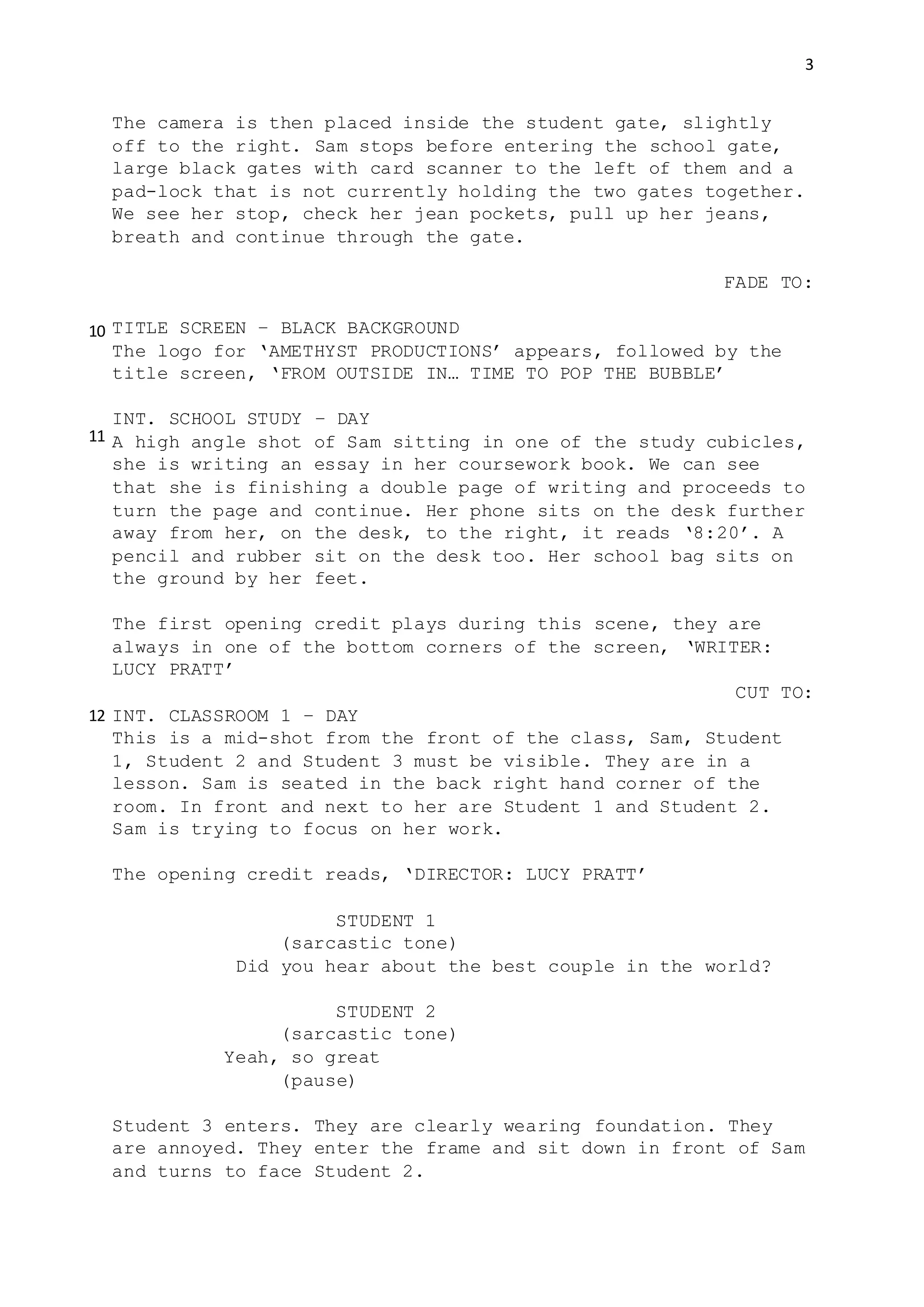 3
The camera is then placed inside the student gate, slightly
off to the right. Sam stops before entering the school gate,
large black gates with card scanner to the left of them and a
pad-lock that is not currently holding the two gates together.
We see her stop, check her jean pockets, pull up her jeans,
breath and continue through the gate.
FADE TO:
TITLE SCREEN – BLACK BACKGROUND
The logo for ‘AMETHYST PRODUCTIONS’ appears, followed by the
title screen, ‘FROM OUTSIDE IN… TIME TO POP THE BUBBLE’
INT. SCHOOL STUDY – DAY
A high angle shot of Sam sitting in one of the study cubicles,
she is writing an essay in her coursework book. We can see
that she is finishing a double page of writing and proceeds to
turn the page and continue. Her phone sits on the desk further
away from her, on the desk, to the right, it reads ‘8:20’. A
pencil and rubber sit on the desk too. Her school bag sits on
the ground by her feet.
The first opening credit plays during this scene, they are
always in one of the bottom corners of the screen, ‘WRITER:
LUCY PRATT’
CUT TO:
INT. CLASSROOM 1 – DAY
This is a mid-shot from the front of the class, Sam, Student
1, Student 2 and Student 3 must be visible. They are in a
lesson. Sam is seated in the back right hand corner of the
room. In front and next to her are Student 1 and Student 2.
Sam is trying to focus on her work.
The opening credit reads, ‘DIRECTOR: LUCY PRATT’
STUDENT 1
(sarcastic tone)
Did you hear about the best couple in the world?
STUDENT 2
(sarcastic tone)
Yeah, so great
(pause)
Student 3 enters. They are clearly wearing foundation. They
are annoyed. They enter the frame and sit down in front of Sam
and turns to face Student 2.
10
11
12
 
